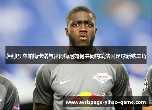 萨利巴 乌帕梅卡诺与楚阿梅尼如何共同构筑法国足球新铁三角 萨利巴 乌帕梅卡诺与楚阿梅尼如何共同构筑法国足球新铁三角