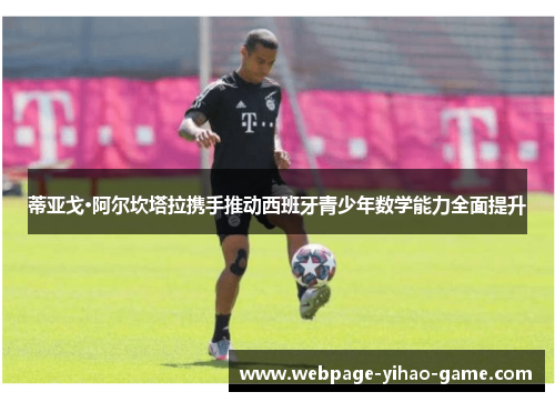 蒂亚戈·阿尔坎塔拉携手推动西班牙青少年数学能力全面提升 蒂亚戈·阿尔坎塔拉携手推动西班牙青少年数学能力全面提升